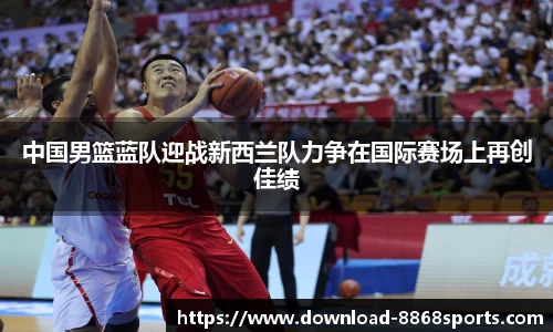 中国男篮蓝队迎战新西兰队力争在国际赛场上再创佳绩