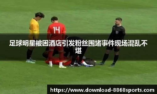 足球明星被困酒店引发粉丝围堵事件现场混乱不堪
