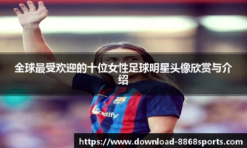 全球最受欢迎的十位女性足球明星头像欣赏与介绍